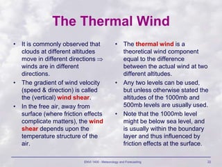 ENVI 1400 : Meteorology and Forecasting 22
The Thermal Wind
• It is commonly observed that
clouds at different altitudes
move in different directions 
winds are in different
directions.
• The gradient of wind velocity
(speed & direction) is called
the (vertical) wind shear.
• In the free air, away from
surface (where friction effects
complicate matters), the wind
shear depends upon the
temperature structure of the
air.
• The thermal wind is a
theoretical wind component
equal to the difference
between the actual wind at two
different altitudes.
• Any two levels can be used,
but unless otherwise stated the
altitudes of the 1000mb and
500mb levels are usually used.
• Note that the 1000mb level
might be below sea level, and
is usually within the boundary
layer and thus influenced by
friction effects at the surface.
 