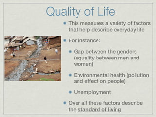 Quality of Life
    This measures a variety of factors
    that help describe everyday life

    For instance:

      Gap between the genders
      (equality between men and
      women)

      Environmental health (pollution
      and effect on people)

      Unemployment

    Over all these factors describe
    the standard of living
 