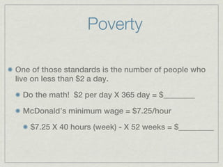 Poverty

One of those standards is the number of people who
live on less than $2 a day.

  Do the math! $2 per day X 365 day = $________

  McDonald’s minimum wage = $7.25/hour

    $7.25 X 40 hours (week) - X 52 weeks = $_________
 