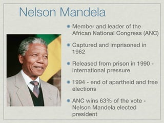 Nelson Mandela
        Member and leader of the
        African National Congress (ANC)

        Captured and imprisoned in
        1962

        Released from prison in 1990 -
        international pressure

        1994 - end of apartheid and free
        elections

        ANC wins 63% of the vote -
        Nelson Mandela elected
        president
 