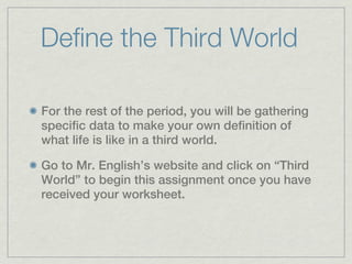 Define the Third World

For the rest of the period, you will be gathering
specific data to make your own definition of
what life is like in a third world.

Go to Mr. English’s website and click on “Third
World” to begin this assignment once you have
received your worksheet.
 