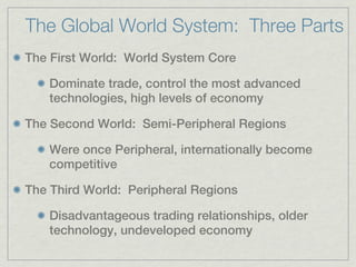 The Global World System: Three Parts
The First World: World System Core

    Dominate trade, control the most advanced
    technologies, high levels of economy

The Second World: Semi-Peripheral Regions

    Were once Peripheral, internationally become
    competitive

The Third World: Peripheral Regions

    Disadvantageous trading relationships, older
    technology, undeveloped economy
 