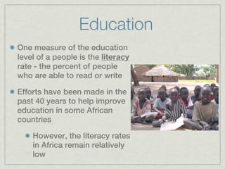 Education
One measure of the education
level of a people is the literacy
rate - the percent of people
who are able to read or write

Efforts have been made in the
past 40 years to help improve
education in some African
countries

    However, the literacy rates
    in Africa remain relatively
    low
 