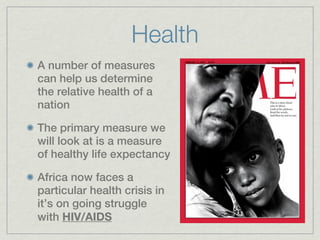 Health
A number of measures
can help us determine
the relative health of a
nation

The primary measure we
will look at is a measure
of healthy life expectancy

Africa now faces a
particular health crisis in
it’s on going struggle
with HIV/AIDS
 