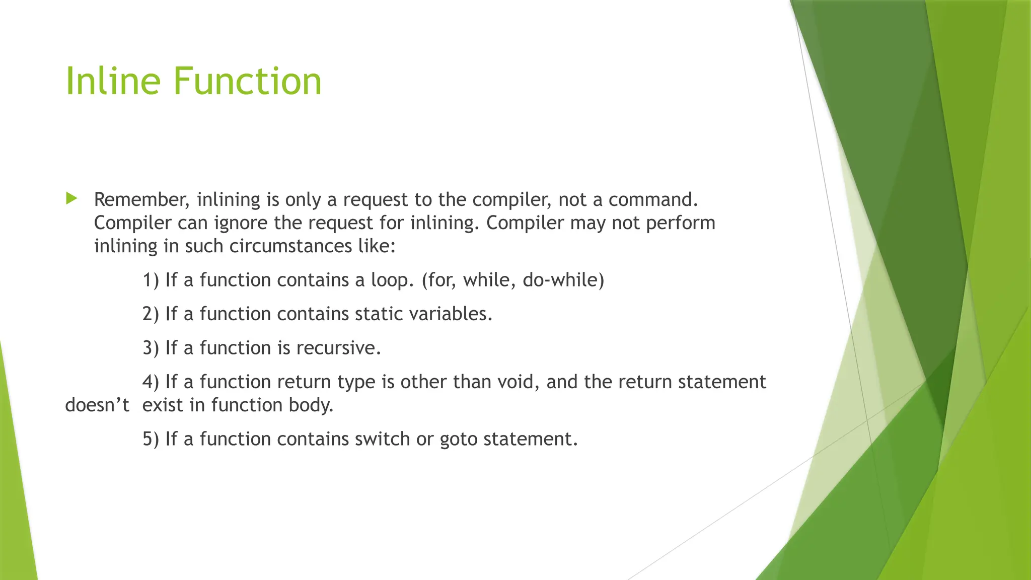 Inline Function
 Remember, inlining is only a request to the compiler, not a command.
Compiler can ignore the request for inlining. Compiler may not perform
inlining in such circumstances like:
1) If a function contains a loop. (for, while, do-while)
2) If a function contains static variables.
3) If a function is recursive.
4) If a function return type is other than void, and the return statement
doesn&rsquo;t exist in function body.
5) If a function contains switch or goto statement.
 