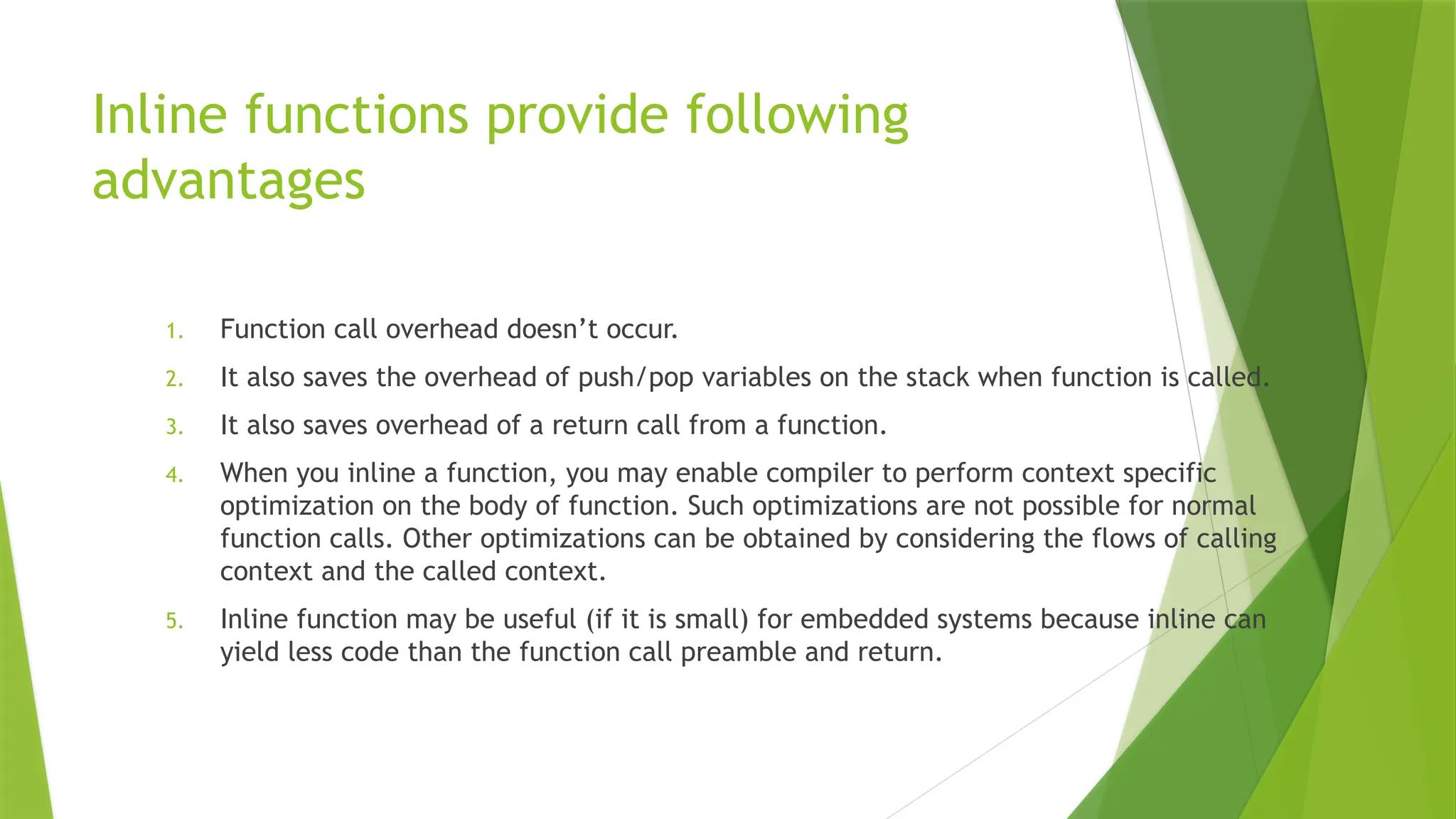 Inline functions provide following
advantages
1. Function call overhead doesn&rsquo;t occur.
2. It also saves the overhead of push/pop variables on the stack when function is called.
3. It also saves overhead of a return call from a function.
4. When you inline a function, you may enable compiler to perform context specific
optimization on the body of function. Such optimizations are not possible for normal
function calls. Other optimizations can be obtained by considering the flows of calling
context and the called context.
5. Inline function may be useful (if it is small) for embedded systems because inline can
yield less code than the function call preamble and return.
 