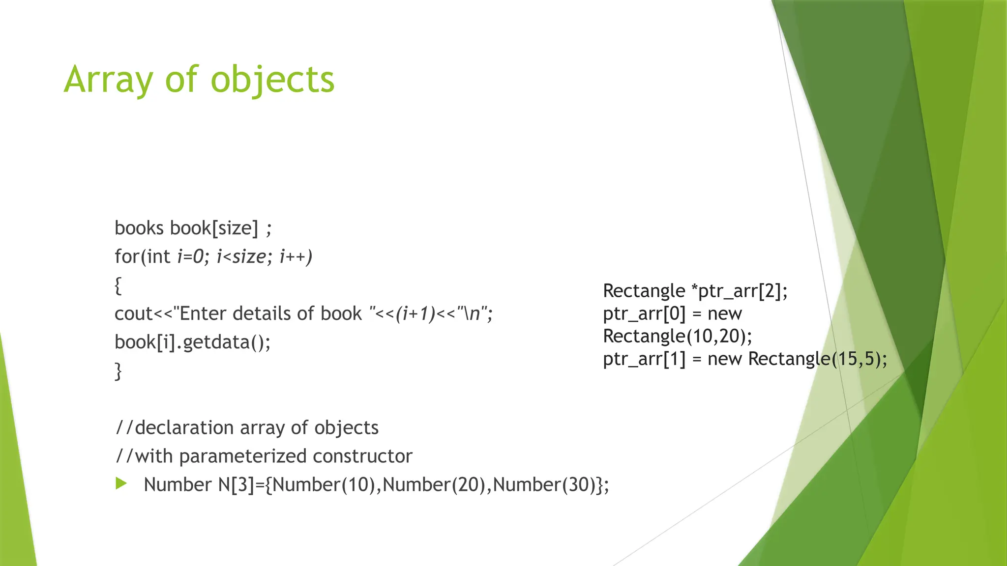 Array of objects
books book[size] ;
for(int i=0; i<size; i++)
{
cout<<"Enter details of book "<<(i+1)<<"n";
book[i].getdata();
}
//declaration array of objects
//with parameterized constructor
 Number N[3]={Number(10),Number(20),Number(30)};
Rectangle *ptr_arr[2];
ptr_arr[0] = new
Rectangle(10,20);
ptr_arr[1] = new Rectangle(15,5);
 