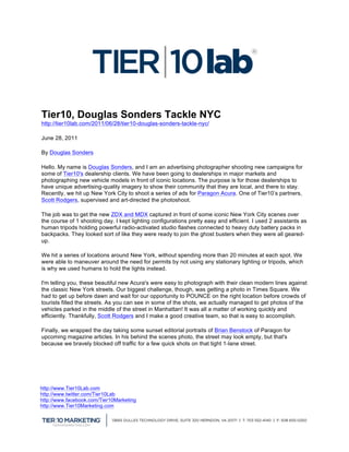  


                                                                                          	
  


Tier10, Douglas Sonders Tackle NYC
http://tier10lab.com/2011/06/28/tier10-douglas-sonders-tackle-nyc/

June 28, 2011

By Douglas Sonders

Hello. My name is Douglas Sonders, and I am an advertising photographer shooting new campaigns for
some of Tier10's dealership clients. We have been going to dealerships in major markets and
photographing new vehicle models in front of iconic locations. The purpose is for those dealerships to
have unique advertising-quality imagery to show their community that they are local, and there to stay.
Recently, we hit up New York City to shoot a series of ads for Paragon Acura. One of Tier10’s partners,
Scott Rodgers, supervised and art-directed the photoshoot.

The job was to get the new ZDX and MDX captured in front of some iconic New York City scenes over
the course of 1 shooting day. I kept lighting configurations pretty easy and efficient. I used 2 assistants as
human tripods holding powerful radio-activated studio flashes connected to heavy duty battery packs in
backpacks. They looked sort of like they were ready to join the ghost busters when they were all geared-
up.

We hit a series of locations around New York, without spending more than 20 minutes at each spot. We
were able to maneuver around the need for permits by not using any stationary lighting or tripods, which
is why we used humans to hold the lights instead.

I'm telling you, these beautiful new Acura's were easy to photograph with their clean modern lines against
the classic New York streets. Our biggest challenge, though, was getting a photo in Times Square. We
had to get up before dawn and wait for our opportunity to POUNCE on the right location before crowds of
tourists filled the streets. As you can see in some of the shots, we actually managed to get photos of the
vehicles parked in the middle of the street in Manhattan! It was all a matter of working quickly and
efficiently. Thankfully, Scott Rodgers and I make a good creative team, so that is easy to accomplish.

Finally, we wrapped the day taking some sunset editorial portraits of Brian Benstock of Paragon for
upcoming magazine articles. In his behind the scenes photo, the street may look empty, but that's
because we bravely blocked off traffic for a few quick shots on that tight 1-lane street.




                                                   	
  

http://www.Tier10Lab.com                           	
  
http://www.twitter.com/Tier10Lab
http://www.facebook.com/Tier10Marketing
http://www.Tier10Marketing.com



                                                                                                                 	
  
 