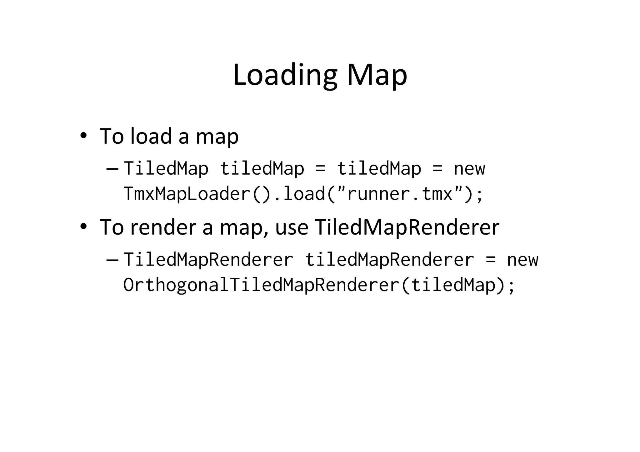 Loading	
  Map	
  
•  To	
  load	
  a	
  map	
  
– TiledMap tiledMap = tiledMap = new
TmxMapLoader().load("runner.tmx");
•  To	
  render	
  a	
  map,	
  use	
  TiledMapRenderer	
  
– TiledMapRenderer tiledMapRenderer = new
OrthogonalTiledMapRenderer(tiledMap);
 