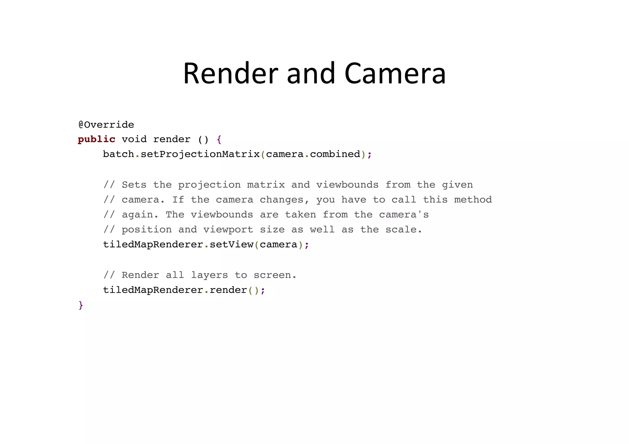 Render	
  and	
  Camera	
  
@Override
public void render () {
batch.setProjectionMatrix(camera.combined);
// Sets the projection matrix and viewbounds from the given
// camera. If the camera changes, you have to call this method
// again. The viewbounds are taken from the camera's
// position and viewport size as well as the scale.
tiledMapRenderer.setView(camera);
// Render all layers to screen.
tiledMapRenderer.render();
}
 