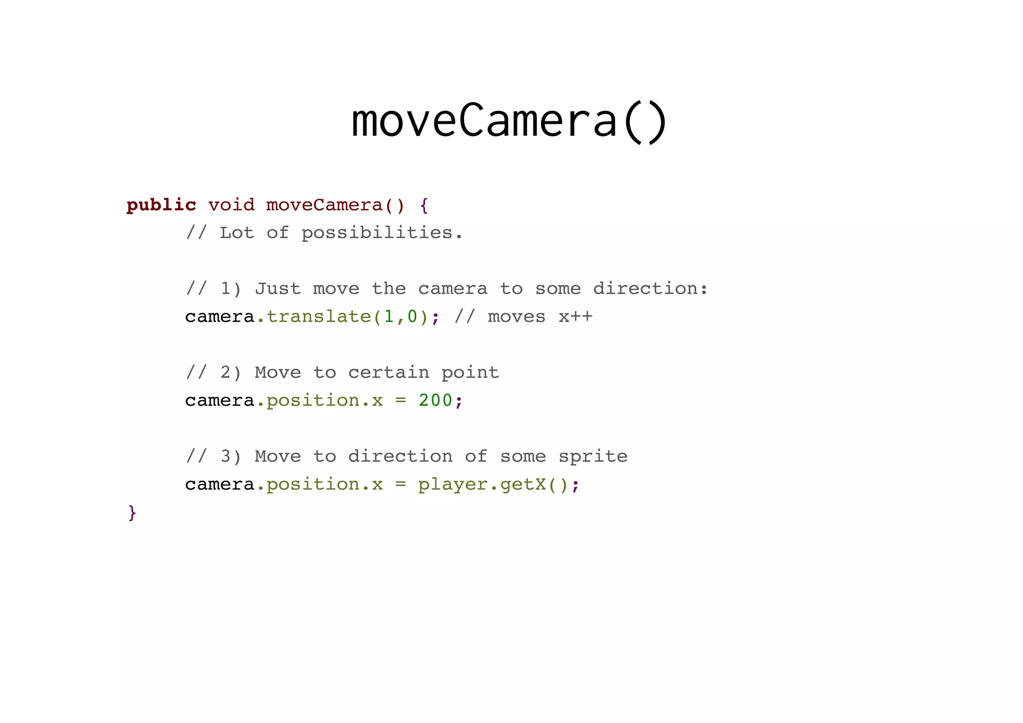 moveCamera()
public void moveCamera() {
// Lot of possibilities.
// 1) Just move the camera to some direction:
camera.translate(1,0); // moves x++
// 2) Move to certain point
camera.position.x = 200;
// 3) Move to direction of some sprite
camera.position.x = player.getX();
}
 