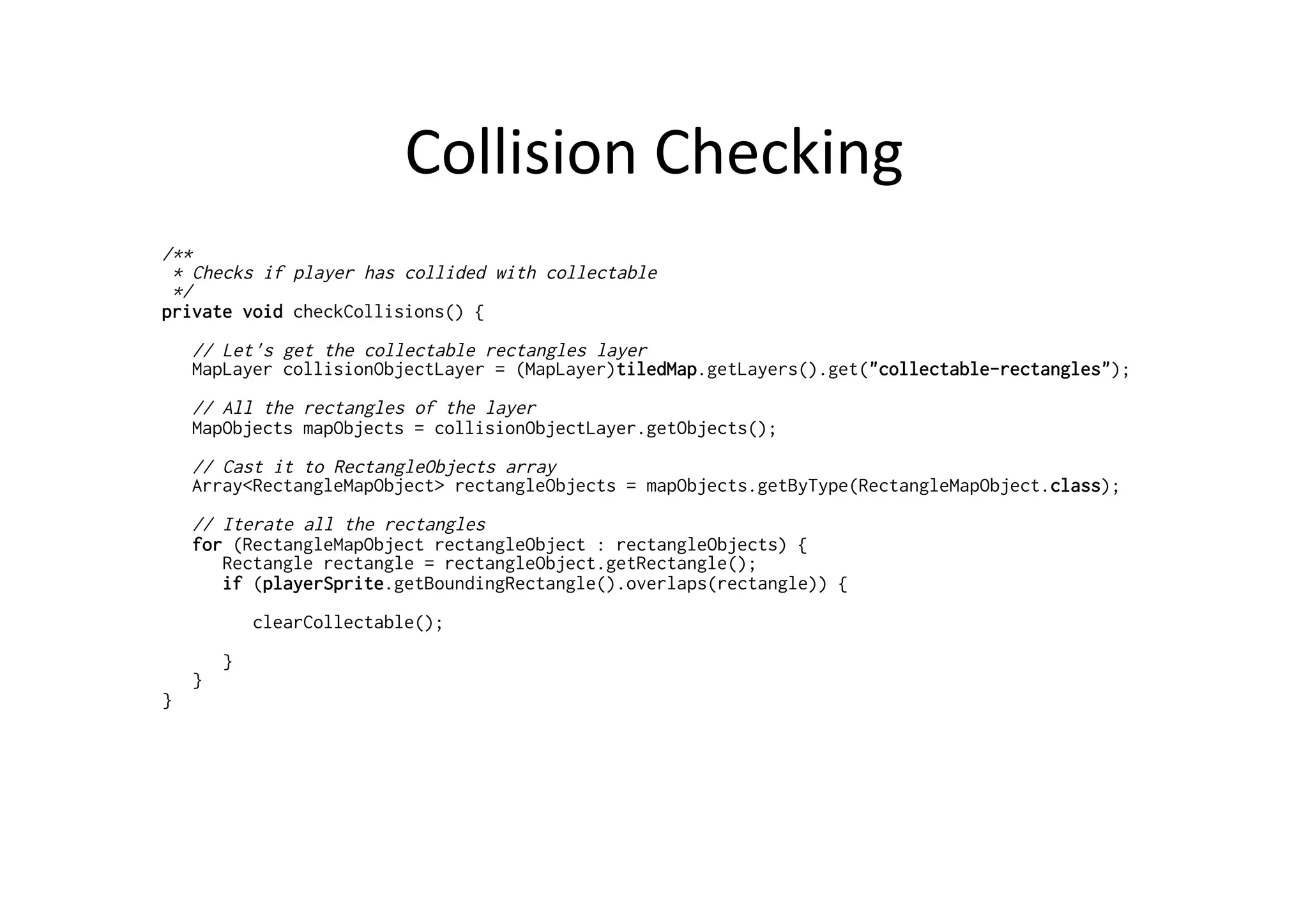 Collision	
  Checking	
  
/**
* Checks if player has collided with collectable
*/
private void checkCollisions() {
// Let's get the collectable rectangles layer
MapLayer collisionObjectLayer = (MapLayer)tiledMap.getLayers().get("collectable-rectangles");
// All the rectangles of the layer
MapObjects mapObjects = collisionObjectLayer.getObjects();
// Cast it to RectangleObjects array
Array<RectangleMapObject> rectangleObjects = mapObjects.getByType(RectangleMapObject.class);
// Iterate all the rectangles
for (RectangleMapObject rectangleObject : rectangleObjects) {
Rectangle rectangle = rectangleObject.getRectangle();
if (playerSprite.getBoundingRectangle().overlaps(rectangle)) {
clearCollectable();
}
}
}
 