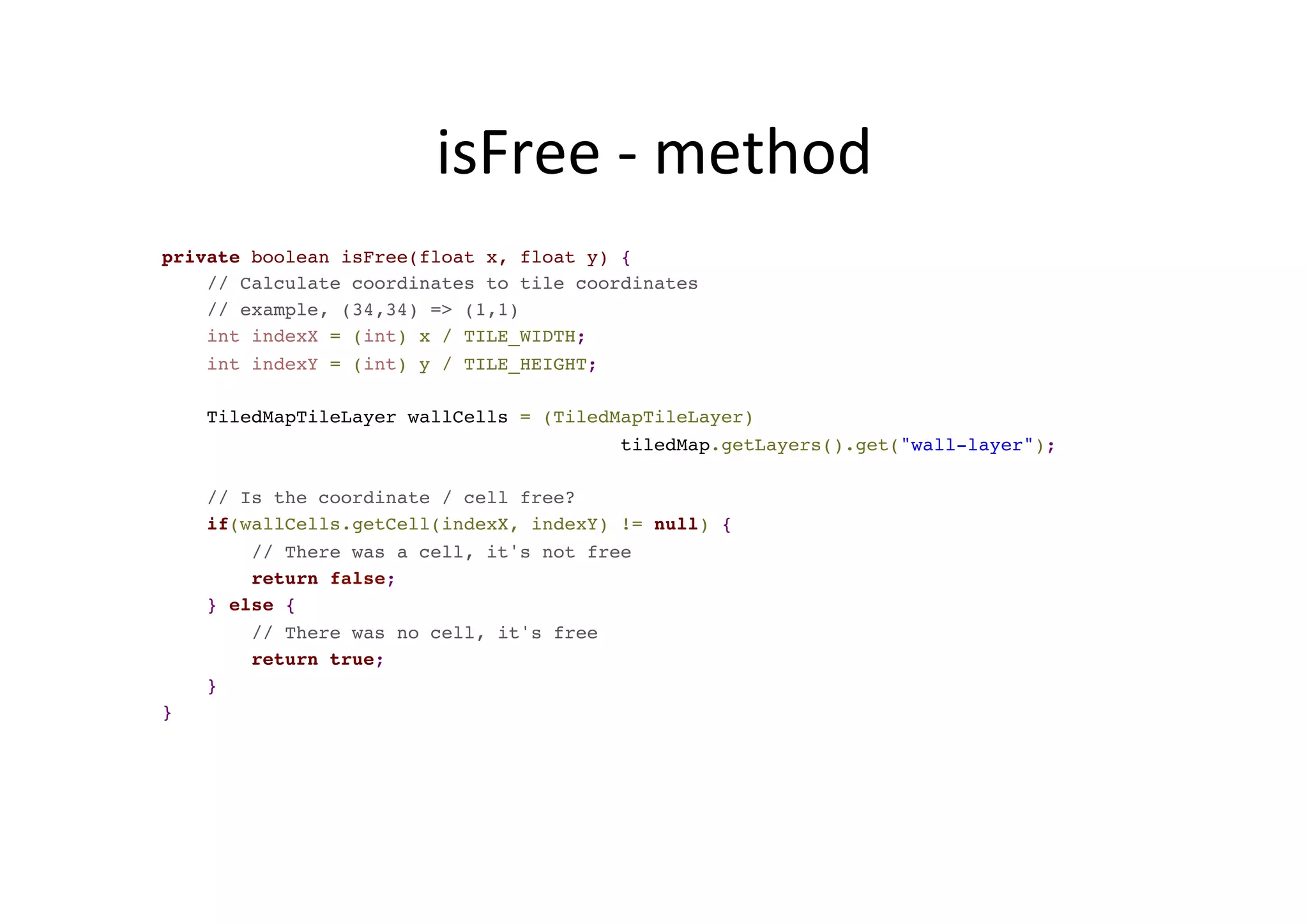 isFree	
  -­‐	
  method	
  
private boolean isFree(float x, float y) {
// Calculate coordinates to tile coordinates
// example, (34,34) => (1,1)
int indexX = (int) x / TILE_WIDTH;
int indexY = (int) y / TILE_HEIGHT;
TiledMapTileLayer wallCells = (TiledMapTileLayer)
tiledMap.getLayers().get("wall-layer");
// Is the coordinate / cell free?
if(wallCells.getCell(indexX, indexY) != null) {
// There was a cell, it's not free
return false;
} else {
// There was no cell, it's free
return true;
}
}
 