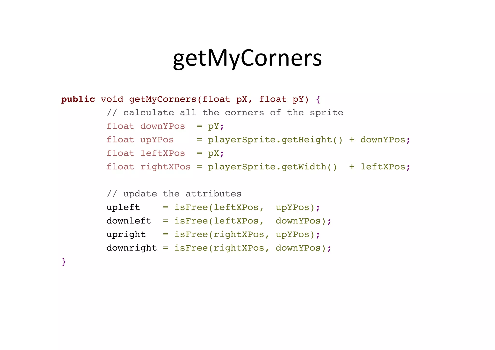 getMyCorners	
  
public void getMyCorners(float pX, float pY) {
// calculate all the corners of the sprite
float downYPos = pY;
float upYPos = playerSprite.getHeight() + downYPos;
float leftXPos = pX;
float rightXPos = playerSprite.getWidth() + leftXPos;
// update the attributes
upleft = isFree(leftXPos, upYPos);
downleft = isFree(leftXPos, downYPos);
upright = isFree(rightXPos, upYPos);
downright = isFree(rightXPos, downYPos);
}
 