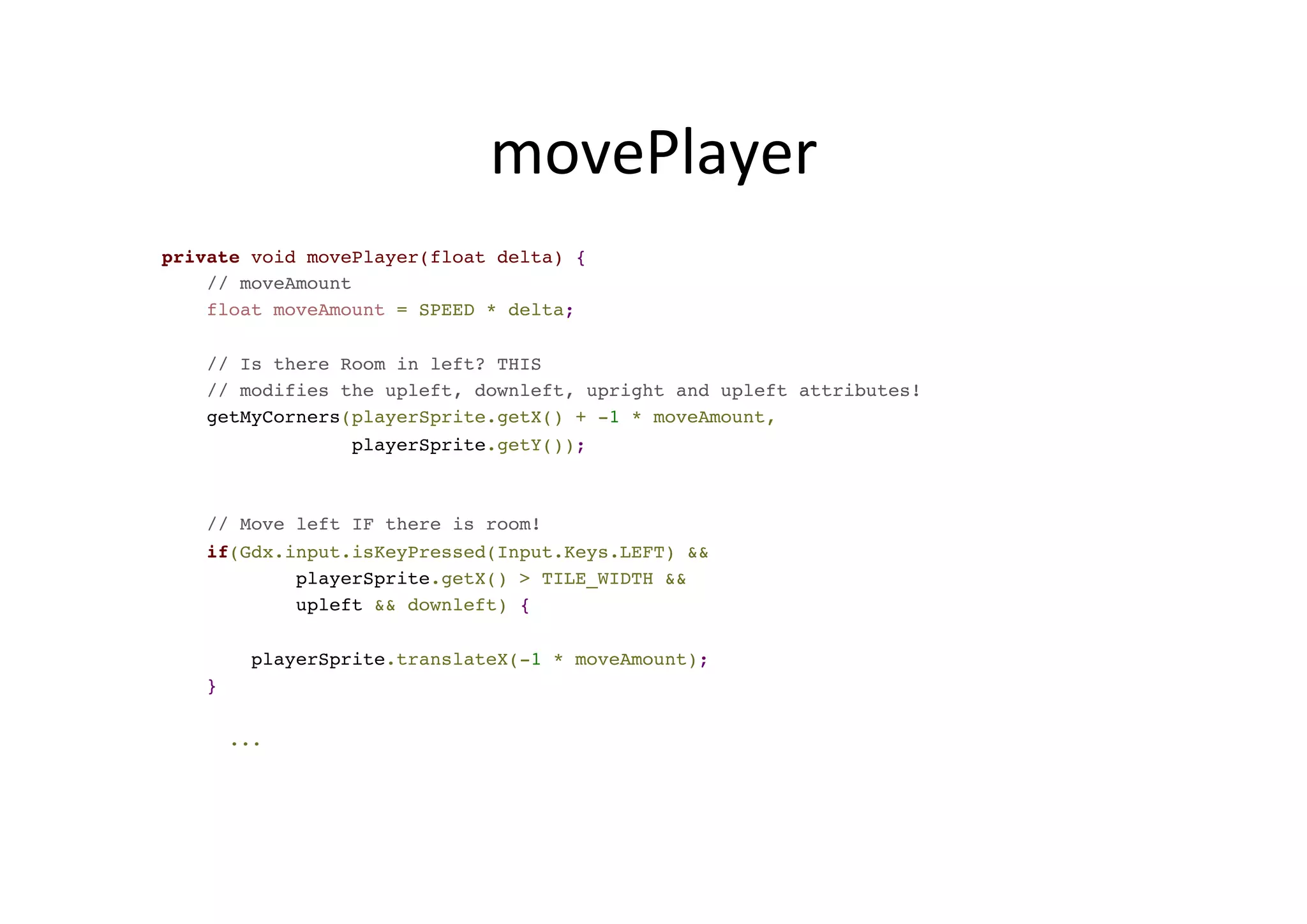 movePlayer	
  
private void movePlayer(float delta) {
// moveAmount
float moveAmount = SPEED * delta;
// Is there Room in left? THIS
// modifies the upleft, downleft, upright and upleft attributes!
getMyCorners(playerSprite.getX() + -1 * moveAmount,
playerSprite.getY());
// Move left IF there is room!
if(Gdx.input.isKeyPressed(Input.Keys.LEFT) &&
playerSprite.getX() > TILE_WIDTH &&
upleft && downleft) {
playerSprite.translateX(-1 * moveAmount);
}
...
 