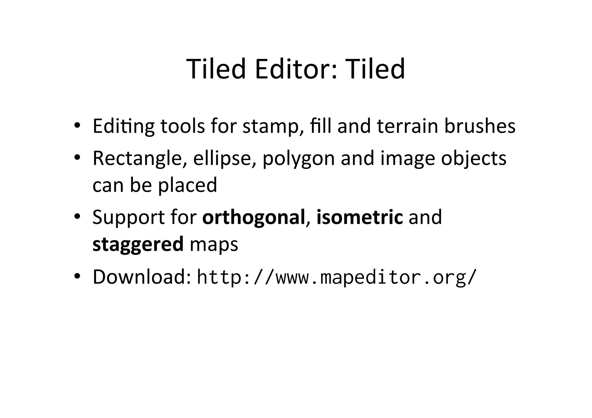 Tiled	
  Editor:	
  Tiled	
  
•  EdiBng	
  tools	
  for	
  stamp,	
  ﬁll	
  and	
  terrain	
  brushes	
  
•  Rectangle,	
  ellipse,	
  polygon	
  and	
  image	
  objects	
  
can	
  be	
  placed	
  
•  Support	
  for	
  orthogonal,	
  isometric	
  and	
  
staggered	
  maps	
  
•  Download:	
  http://www.mapeditor.org/
 