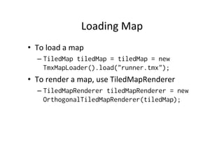 Loading	
  Map	
  
•  To	
  load	
  a	
  map	
  
– TiledMap tiledMap = tiledMap = new
TmxMapLoader().load("runner.tmx");
•  To	
  render	
  a	
  map,	
  use	
  TiledMapRenderer	
  
– TiledMapRenderer tiledMapRenderer = new
OrthogonalTiledMapRenderer(tiledMap);
 