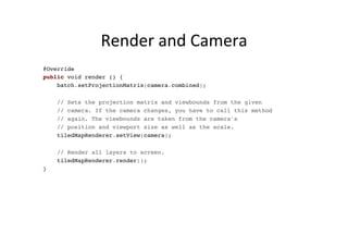 Render	
  and	
  Camera	
  
@Override
public void render () {
batch.setProjectionMatrix(camera.combined);
// Sets the projection matrix and viewbounds from the given
// camera. If the camera changes, you have to call this method
// again. The viewbounds are taken from the camera's
// position and viewport size as well as the scale.
tiledMapRenderer.setView(camera);
// Render all layers to screen.
tiledMapRenderer.render();
}
 