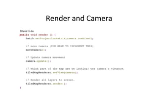 Render	
  and	
  Camera	
  
@Override
public void render () {
batch.setProjectionMatrix(camera.combined);
// move camera (YOU HAVE TO IMPLEMENT THIS)
moveCamera();
// Update camera movement
camera.update();
// Which part of the map are we looking? Use camera's viewport
tiledMapRenderer.setView(camera);
// Render all layers to screen.
tiledMapRenderer.render();
}
 