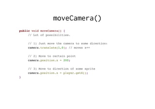 moveCamera()
public void moveCamera() {
// Lot of possibilities.
// 1) Just move the camera to some direction:
camera.translate(1,0); // moves x++
// 2) Move to certain point
camera.position.x = 200;
// 3) Move to direction of some sprite
camera.position.x = player.getX();
}
 