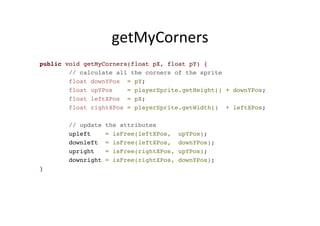getMyCorners	
  
public void getMyCorners(float pX, float pY) {
// calculate all the corners of the sprite
float downYPos = pY;
float upYPos = playerSprite.getHeight() + downYPos;
float leftXPos = pX;
float rightXPos = playerSprite.getWidth() + leftXPos;
// update the attributes
upleft = isFree(leftXPos, upYPos);
downleft = isFree(leftXPos, downYPos);
upright = isFree(rightXPos, upYPos);
downright = isFree(rightXPos, downYPos);
}
 