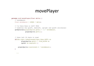 movePlayer	
  
private void movePlayer(float delta) {
// moveAmount
float moveAmount = SPEED * delta;
// Is there Room in left? THIS
// modifies the upleft, downleft, upright and upleft attributes!
getMyCorners(playerSprite.getX() + -1 * moveAmount,
playerSprite.getY());
// Move left IF there is room!
if(Gdx.input.isKeyPressed(Input.Keys.LEFT) &&
playerSprite.getX() > TILE_WIDTH &&
upleft && downleft) {
playerSprite.translateX(-1 * moveAmount);
}
...
 