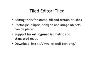 Tiled	
  Editor:	
  Tiled	
  
•  EdiBng	
  tools	
  for	
  stamp,	
  ﬁll	
  and	
  terrain	
  brushes	
  
•  Rectangle,	
  ellipse,	
  polygon	
  and	
  image	
  objects	
  
can	
  be	
  placed	
  
•  Support	
  for	
  orthogonal,	
  isometric	
  and	
  
staggered	
  maps	
  
•  Download:	
  http://www.mapeditor.org/
 
