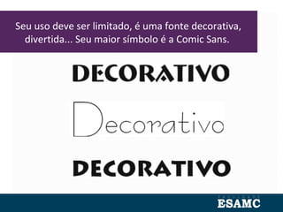 Seu uso deve ser limitado, é uma fonte decorativa,
divertida... Seu maior símbolo é a Comic Sans.
 
