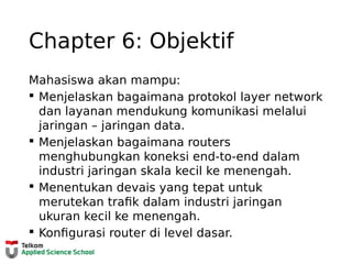 Chapter 6: Objektif
Mahasiswa akan mampu:
 Menjelaskan bagaimana protokol layer network
dan layanan mendukung komunikasi melalui
jaringan – jaringan data.
 Menjelaskan bagaimana routers
menghubungkan koneksi end-to-end dalam
industri jaringan skala kecil ke menengah.
 Menentukan devais yang tepat untuk
merutekan trafik dalam industri jaringan
ukuran kecil ke menengah.
 Konfigurasi router di level dasar.
 