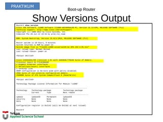 Boot-up Router
Show Versions OutputRouter# show version
Cisco IOS Software, C1900 Software (C1900-UNIVERSALK9-M), Version 15.2(4)M1, RELEASE SOFTWARE (fc1)
Technical Support: http://www.cisco.com/techsupport
Copyright (c) 1986-2012 by Cisco Systems, Inc.
Compiled Thu 26-Jul-12 19:34 by prod_rel_team
ROM: System Bootstrap, Version 15.0(1r)M15, RELEASE SOFTWARE (fc1)
Router uptime is 10 hours, 9 minutes
System returned to ROM by power-on
System image file is "flash0:c1900-universalk9-mz.SPA.152-4.M1.bin"
Last reload type: Normal Reload
Last reload reason: power-on
<Output omitted>
Cisco CISCO1941/K9 (revision 1.0) with 446464K/77824K bytes of memory.
Processor board ID FTX1636848Z
2 Gigabit Ethernet interfaces
2 Serial(sync/async) interfaces
1 terminal line
DRAM configuration is 64 bits wide with parity disabled.
255K bytes of non-volatile configuration memory.
250880K bytes of ATA System CompactFlash 0 (Read/Write)
<Output omitted>
Technology Package License Information for Module:'c1900'
-----------------------------------------------------------------
Technology Technology-package Technology-package
Current Type Next reboot
------------------------------------------------------------------
ipbase ipbasek9 Permanent ipbasek9
security None None None
data None None None
Configuration register is 0x2142 (will be 0x2102 at next reload)
Router#
PRAKTIKUM
 