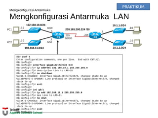 Mengkonfigurasi Antarmuka
Mengkonfigurasi Antarmuka LAN
192.168.10.0/24
R2
192.168.11.0/24
10.1.1.0/24
10.1.2.0/24
209.165.200.224 /30
.226
.10
.10
.10
.10
.1
.1.1
G0/1
.225
S0/0/0
G0/0
.1
R1
PC1
PC2
R1# conf t
Enter configuration commands, one per line. End with CNTL/Z.
R1(config)#
R1(config)# interface gigabitethernet 0/0
R1(config-if)# ip address 192.168.10.1 255.255.255.0
R1(config-if)# description Link to LAN-10
R1(config-if)# no shutdown
%LINK-5-CHANGED: Interface GigabitEthernet0/0, changed state to up
%LINEPROTO-5-UPDOWN: Line protocol on Interface GigabitEthernet0/0, changed
state to up
R1(config-if)# exit
R1(config)#
R1(config)# int g0/1
R1(config-if)# ip add 192.168.11.1 255.255.255.0
R1(config-if)# des Link to LAN-11
R1(config-if)# no shut
%LINK-5-CHANGED: Interface GigabitEthernet0/1, changed state to up
%LINEPROTO-5-UPDOWN: Line protocol on Interface GigabitEthernet0/1, changed
state to up
R1(config-if)# exit
R1(config)#
PRAKTIKUM
 
