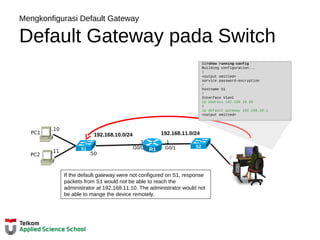 Mengkonfigurasi Default Gateway
Default Gateway pada Switch
192.168.11.0/24
.1
G0/1
.1
G0/0 R1
192.168.10.0/24
.10
PC1
.11
PC2
S1#show running-config
Building configuration...
!
<output omitted>
service password-encryption
!
hostname S1
!
Interface Vlan1
ip address 192.168.10.50
!
ip default-gateway 192.168.10.1
<output omitted>
S1
S2
.50
If the default gateway were not configured on S1, response
packets from S1 would not be able to reach the
administrator at 192.168.11.10. The administrator would not
be able to mange the device remotely.
 