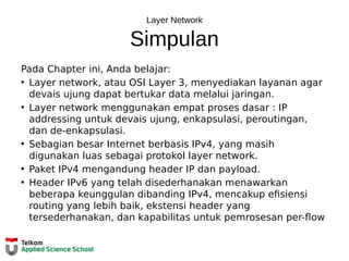 Layer Network
Simpulan
Pada Chapter ini, Anda belajar:
• Layer network, atau OSI Layer 3, menyediakan layanan agar
devais ujung dapat bertukar data melalui jaringan.
• Layer network menggunakan empat proses dasar : IP
addressing untuk devais ujung, enkapsulasi, peroutingan,
dan de-enkapsulasi.
• Sebagian besar Internet berbasis IPv4, yang masih
digunakan luas sebagai protokol layer network.
• Paket IPv4 mengandung header IP dan payload.
• Header IPv6 yang telah disederhanakan menawarkan
beberapa keunggulan dibanding IPv4, mencakup efisiensi
routing yang lebih baik, ekstensi header yang
tersederhanakan, dan kapabilitas untuk pemrosesan per-flow
 