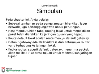 Layer Network
Simpulan
Pada chapter ini, Anda belajar:
• Sebagai tambahan pada pengalamatan hirarkikal, layer
network juga bertanggungjawab untuk perutingan.
• Host membutuhkan tabel routing lokal untuk memastikan
paket telah diarahkan ke jaringan tujuan yang tepat.
• Route default lokal adalah route menuju default gateway.
• Default gateway adalah IP address dari antarmuka router
yang terhubung ke jaringan lokal.
• Ketika router, seperti default gateway, menerima packet,
akan melihat IP address tujuan untuk menentukan jaringan
tujuan.
 
