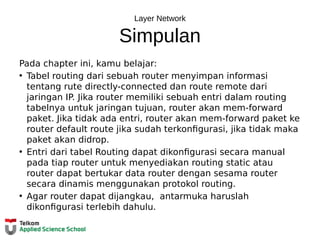 Layer Network
Simpulan
Pada chapter ini, kamu belajar:
• Tabel routing dari sebuah router menyimpan informasi
tentang rute directly-connected dan route remote dari
jaringan IP. Jika router memiliki sebuah entri dalam routing
tabelnya untuk jaringan tujuan, router akan mem-forward
paket. Jika tidak ada entri, router akan mem-forward paket ke
router default route jika sudah terkonfigurasi, jika tidak maka
paket akan didrop.
• Entri dari tabel Routing dapat dikonfigurasi secara manual
pada tiap router untuk menyediakan routing static atau
router dapat bertukar data router dengan sesama router
secara dinamis menggunakan protokol routing.
• Agar router dapat dijangkau, antarmuka haruslah
dikonfigurasi terlebih dahulu.
 