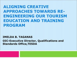 ALIGNING CREATIVE
APPROACHES TOWARDS RE-
ENGINEERING OUR TOURISM
EDUCATION AND TRAINING
PROGRAM

IMELDA B. TAGANAS
OIC-Executive Director, Qualifications and
Standards Office,TESDA
 