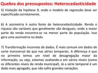 Quebra dos pressupostos:
Heterocedasticidade
5) Violação da hipótese 9, onde o modelo de regressão deve ser
especificado corretamente.
6) A assimetria é outra fonte de heterocedasticidade. Renda e
riqueza são variáveis que geralmente são desiguais, onde a maior
parte da renda encontra-se na menor parte da população. Isso
gera uma assimetria no dado.
7) Transformação incorreta de dados. É mais comum em dados de
corte transversal do que nas séries temporais. A diferença é que
no primeiro temos um nível de desagregação maior da
informação, ou seja, estamos avaliando-a em vários níveis (como
os diferentes níveis de renda municipal). Já a série temporal é um
dado mais agregado, que não sofre grandes variações.
 