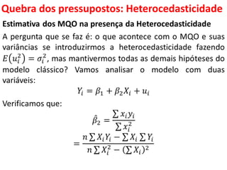 Quebra dos pressupostos:
Heterocedasticidade
Estimativa dos MQO na presença da Heterocedasticidade
A pergunta que se faz é: o que acontece com o MQO e suas
variâncias se introduzirmos a heterocedasticidade fazendo
𝐸 𝑢𝑖
2
= 𝜎𝑖
2
, mas mantivermos todas as demais hipóteses do
modelo clássico? Vamos analisar o modelo com duas
variáveis:
𝑌𝑖 = 𝛽1 + 𝛽2 𝑋𝑖 + 𝑢𝑖
Verificamos que:
𝛽2 =
𝑥𝑖 𝑦𝑖
𝑥𝑖
2
=
𝑛 𝑋𝑖 𝑌𝑖 − 𝑋𝑖 𝑌𝑖
𝑛 𝑋𝑖
2
− 𝑋𝑖
2
 
