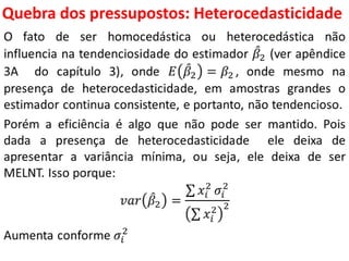 Quebra dos pressupostos:
Heterocedasticidade
O fato de ser homocedástica ou heterocedástica não
influencia na tendenciosidade do estimador 𝛽2 (ver apêndice
3A do capítulo 3), onde 𝐸 𝛽2 = 𝛽2 , onde mesmo na
presença de heterocedasticidade, em amostras grandes o
estimador continua consistente, e portanto, não tendencioso.
Porém a eficiência é algo que não pode ser mantido. Pois
dada a presença de heterocedasticidade ele deixa de
apresentar a variância mínima, ou seja, ele deixa de ser
MELNT. Isso porque:
𝑣𝑎𝑟 𝛽2 =
𝑥𝑖
2
𝜎𝑖
2
𝑥𝑖
2 2
Aumenta conforme 𝜎𝑖
2
 