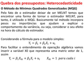 Quebra dos pressupostos:
Heterocedasticidade
O Método do Mínimos Quadrados Generalizados (MQG)
Pelo fato de o estimador deixar de ser MELNT temos que
encontrar uma forma de tornar o estimador MELNT, para
tanto, é utilizado o MQG. Basicamente tal método incorpora
pesos ou importâncias que ajudam a explicar o
comportamento da variância, ou seja, considerar o seu efeito
na hora do cálculo do estimador.
Considerando a fórmula para o modelo simples:
𝑌𝑖 = 𝛽1 + 𝛽2 𝑋𝑖 + 𝑢𝑖
Para facilitar o entendimento da operação algébrica vamos
inserir a variável X0 que representa uma matriz vetor de 1,
assim
𝑌𝑖 = 𝛽1 𝑋0𝑖 + 𝛽2 𝑋𝑖 + 𝑢𝑖 𝑋0𝑖 = 1 𝑝𝑎𝑟𝑎 𝑐𝑎𝑑𝑎 𝑖
 
