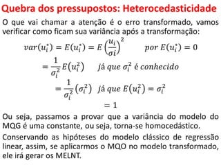 Quebra dos pressupostos:
Heterocedasticidade
O que vai chamar a atenção é o erro transformado, vamos
verificar como ficam sua variância após a transformação:
𝑣𝑎𝑟 𝑢𝑖
∗
= 𝐸 𝑢𝑖
∗
= 𝐸
𝑢𝑖
𝜎𝑖
2
𝑝𝑜𝑟 𝐸 𝑢𝑖
∗
= 0
=
1
𝜎𝑖
2 𝐸 𝑢𝑖
2
𝑗á 𝑞𝑢𝑒 𝜎𝑖
2
é 𝑐𝑜𝑛ℎ𝑒𝑐𝑖𝑑𝑜
=
1
𝜎𝑖
2 𝜎𝑖
2
𝑗á 𝑞𝑢𝑒 𝐸 𝑢𝑖
2
= 𝜎𝑖
2
= 1
Ou seja, passamos a provar que a variância do modelo do
MQG é uma constante, ou seja, torna-se homocedástico.
Conservando as hipóteses do modelo clássico de regressão
linear, assim, se aplicarmos o MQO no modelo transformado,
ele irá gerar os MELNT.
 
