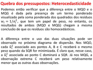 Quebra dos pressupostos:
Heterocedasticidade
Podemos então verificar que a diferença entre o MQO e o
MQG é dada pela presença de um termo ponderado
visualizado pela soma ponderada dos quadrados dos resíduos
𝑤𝑖 = 1/𝜎𝑖
2
, que tem um papel de peso, no entanto, os
resultados de ambos (MQO e MQG) chegam a mesma
conclusão de que os resíduos são homocedásticos.
A diferença entre o uso das duas situações pode ser
observado no próximo diagrama de dispersão. Nos MQO,
cada 𝑢𝑖
2
associado aos pontos A, B e C receberá o mesmo
peso quando da SQR for minimizada. É claro que, nesse caso,
a 𝑢𝑖
2
associada ao ponto C dominará a SQR. Já nos MQG, a
observação extrema C receberá um peso relativamente
menor que as outras duas observações.
 