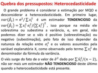 Quebra dos pressupostos:
Heterocedasticidade
O grande problema é considerar a estimação por MQO e
desconsiderar a heterocedasticidade. Em primeiro lugar,
𝑣𝑎𝑟( 𝛽2 ) = σ2/ 𝑥𝑖
2
é um estimador TENDENCIOSO da
𝑣𝑎𝑟 𝛽2 = 𝑥𝑖
2
𝜎𝑖
2
/ 𝑥𝑖
2 2
, isso porque na média ele
sobrestima ou subestima a variância, e, em geral, não
podemos dizer se o viés é positivo (sobreestimação) ou
negativo (subestimação), pelo fato de isso depender da
natureza da relação entre 𝜎𝑖
2
e os valores assumidos pela
variável explanatória X, como observado pelo termo 𝑥𝑖
2
do
denominador da fórmula da variância.
O viés surge do fato de o valor de 𝜎2
dado por 𝑢𝑖
2
/(𝑛 − 2),
não ser mais um estimador NÃO TENDENCIOSO deste último
quando a heterocedasticidade está presente.
 