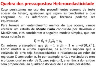 Quebra dos pressupostos:
Heterocedasticidade
Caso persistamos no uso dos procedimentos comuns de teste
apesar da hetero, quaisquer que sejam as conclusões a que
chegamos ou as inferências que fizermos poderão ser
equivocadas.
Para termos um entendimento melhor do que ocorre, vamos
verificar um estudo de Monte Carlo conduzido por Davidson e
MacKinnon, eles consideram o seguinte modelo simples, que em
nossa notação é:
𝑌𝑖 = 𝛽1 + 𝛽2 𝑋𝑖 + 𝑢𝑖
Os autores pressupõem que 𝛽1 = 1 e 𝛽2 = 1 e 𝑢𝑖~𝑁(0, 𝑋𝑖
𝛼
).
Como mostra a última expressão, os autores supõem que a
variância de erro seja heterocedástica e relacionada ao valor do
regressor X com poder . Se por exemplo, =1, a variância do erro
é proporcional ao valor de X, caso seja =2, a variância do resíduo
será proporcional ao quadrado do valor de X e assim por diante.
 