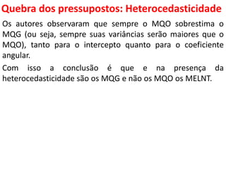 Quebra dos pressupostos:
Heterocedasticidade
Os autores observaram que sempre o MQO sobrestima o
MQG (ou seja, sempre suas variâncias serão maiores que o
MQO), tanto para o intercepto quanto para o coeficiente
angular.
Com isso a conclusão é que e na presença da
heterocedasticidade são os MQG e não os MQO os MELNT.
 