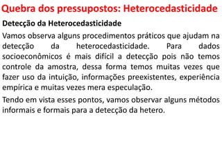 Quebra dos pressupostos:
Heterocedasticidade
Detecção da Heterocedasticidade
Vamos observa alguns procedimentos práticos que ajudam na
detecção da heterocedasticidade. Para dados
socioeconômicos é mais difícil a detecção pois não temos
controle da amostra, dessa forma temos muitas vezes que
fazer uso da intuição, informações preexistentes, experiência
empírica e muitas vezes mera especulação.
Tendo em vista esses pontos, vamos observar alguns métodos
informais e formais para a detecção da hetero.
 