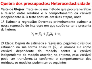 Quebra dos pressupostos:
Heterocedasticidade
Teste de Glejser: Trata-se de um método que procura verificar
a relação entre resíduos e o comportamento da variável
independente X. O teste consiste em duas etapas, onde:
1ª Estimar a regressão: Devemos primeiramente estimar a
nossa regressão de interesse em que supõe-se ter a presenta
da hetero:
𝑌𝑖 = 𝛽1 + 𝛽2 𝑋𝑖 + 𝑢𝑖
2ª Etapa: Depois de estimada a regressão, pegamos o resíduo
estimado na sua forma absoluta | 𝑢𝑖| e usamos ele como
variável dependente do modelo contra a variável
independente do modelo anterior, no entanto, essa variável
pode ser transformada conforme o comportamento dos
resíduos, os modelos podem ser os seguintes:
 