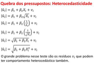 Quebra dos pressupostos:
Heterocedasticidade
𝑢𝑖 = 𝛽1 + 𝛽2 𝑋𝑖 + 𝑣𝑖
𝑢𝑖 = 𝛽1 + 𝛽2 𝑋𝑖 + 𝑣𝑖
𝑢𝑖 = 𝛽1 + 𝛽2
1
𝑋 𝑖
+ 𝑣𝑖
𝑢𝑖 = 𝛽1 + 𝛽2
1
𝑋 𝑖
+ 𝑣𝑖
𝑢𝑖 = 𝛽1 + 𝛽2 𝑋𝑖 + 𝑣𝑖
𝑢𝑖 = 𝛽1 + 𝛽2 𝑋𝑖
2
+ 𝑣𝑖
O grande problema nesse teste são os resíduos 𝑣𝑖 que podem
ter comportamento heterocedástico também.
 