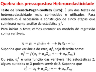 Quebra dos pressupostos:
Heterocedasticidade
Teste de Breusch-Pagan-Godfrey (BPG): É um dos testes de
heterocedasticidade mais conhecidos e utilizados. Para
entende-lo é necessária a construção de cinco etapas que
culminará numa análise da estatística 2.
Para iniciar o teste vamos recorrer ao modelo de regressão
com k variáveis.
𝑌𝑖 = 𝛽1 + 𝛽2 𝑋2𝑖 + ⋯ + 𝛽 𝑘 𝑋 𝑘𝑖 + 𝑢𝑖
Suponha que variância do erro, 𝜎𝑖
2
, seja descrita como:
𝜎𝑖
2
= 𝑓(𝛼1 + 𝛼2 𝑍2𝑖 + ⋯ + 𝛼 𝑚 𝑍 𝑚𝑖)
Ou seja, 𝜎𝑖
2
é uma função das variáveis não estocásticas Z;
alguns ou todos os X podem servir de Z. Suponha que
𝜎𝑖
2
= 𝛼1 + 𝛼2 𝑍2𝑖 + ⋯ + 𝛼 𝑚 𝑍 𝑚𝑖
 