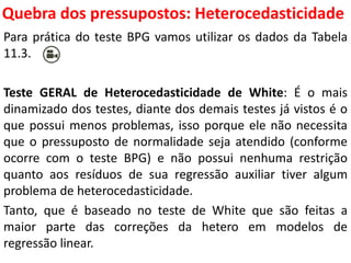 Quebra dos pressupostos:
Heterocedasticidade
Para prática do teste BPG vamos utilizar os dados da Tabela
11.3.
Teste GERAL de Heterocedasticidade de White: É o mais
dinamizado dos testes, diante dos demais testes já vistos é o
que possui menos problemas, isso porque ele não necessita
que o pressuposto de normalidade seja atendido (conforme
ocorre com o teste BPG) e não possui nenhuma restrição
quanto aos resíduos de sua regressão auxiliar tiver algum
problema de heterocedasticidade.
Tanto, que é baseado no teste de White que são feitas a
maior parte das correções da hetero em modelos de
regressão linear.
 